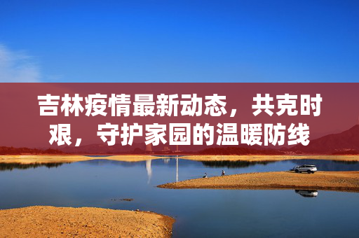 吉林疫情最新动态，共克时艰，守护家园的温暖防线