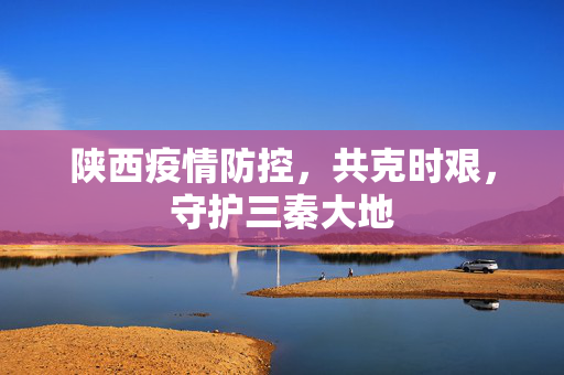 陕西疫情防控，共克时艰，守护三秦大地