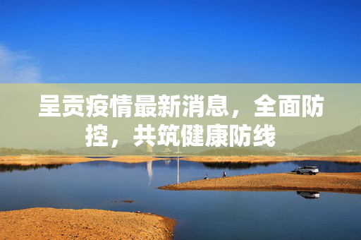 呈贡疫情最新消息，全面防控，共筑健康防线