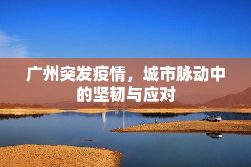 广州突发疫情，城市脉动中的坚韧与应对