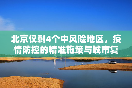 北京仅剩4个中风险地区，疫情防控的精准施策与城市复苏的微妙平衡