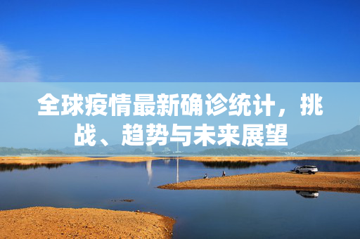 全球疫情最新确诊统计，挑战、趋势与未来展望