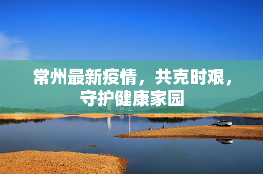 常州最新疫情，共克时艰，守护健康家园