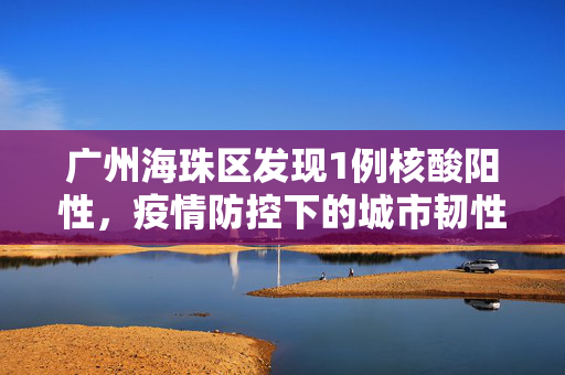 广州海珠区发现1例核酸阳性，疫情防控下的城市韧性与行动