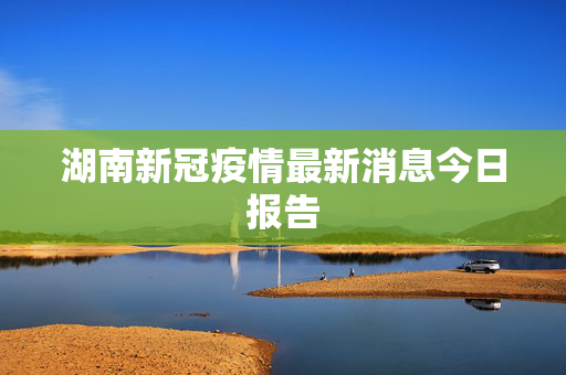 湖南新冠疫情最新消息今日报告