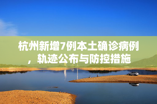 杭州新增7例本土确诊病例，轨迹公布与防控措施