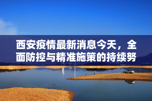 西安疫情最新消息今天，全面防控与精准施策的持续努力