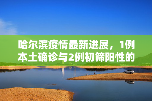 哈尔滨疫情最新进展，1例本土确诊与2例初筛阳性的深度解析