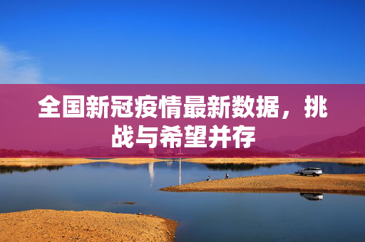 全国新冠疫情最新数据，挑战与希望并存
