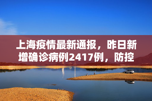 上海疫情最新通报，昨日新增确诊病例2417例，防控措施全面升级