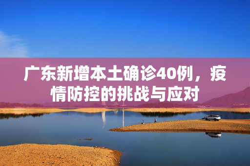 广东新增本土确诊40例，疫情防控的挑战与应对