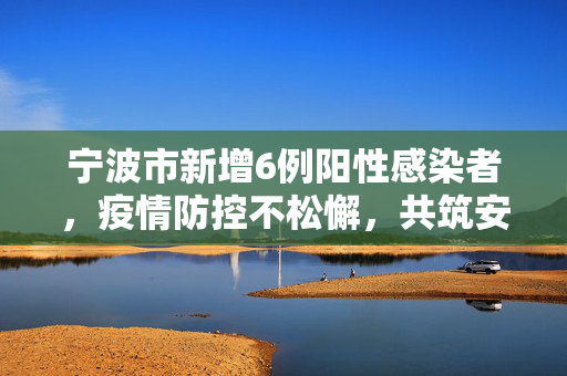 宁波市新增6例阳性感染者，疫情防控不松懈，共筑安全防线