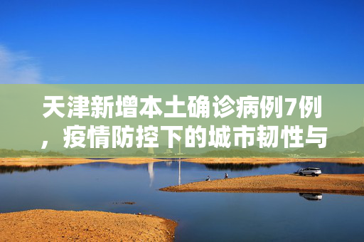 天津新增本土确诊病例7例，疫情防控下的城市韧性与应对策略