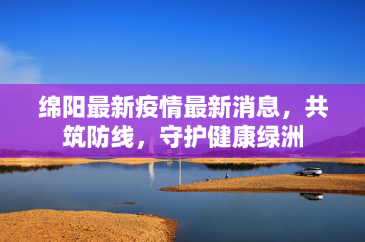 绵阳最新疫情最新消息，共筑防线，守护健康绿洲