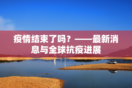疫情结束了吗？——最新消息与全球抗疫进展