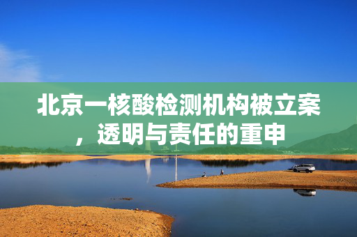 北京一核酸检测机构被立案，透明与责任的重申
