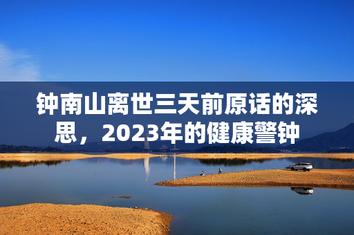 钟南山离世三天前原话的深思，2023年的健康警钟