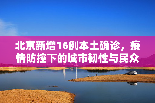 北京新增16例本土确诊，疫情防控下的城市韧性与民众响应