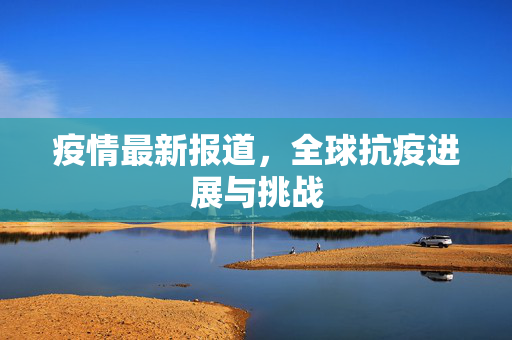 疫情最新报道，全球抗疫进展与挑战