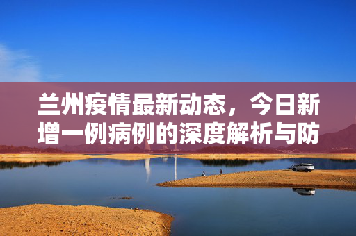 兰州疫情最新动态，今日新增一例病例的深度解析与防控进展