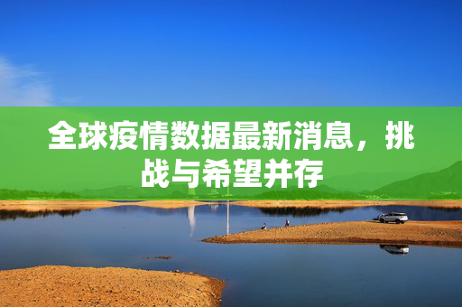 全球疫情数据最新消息，挑战与希望并存