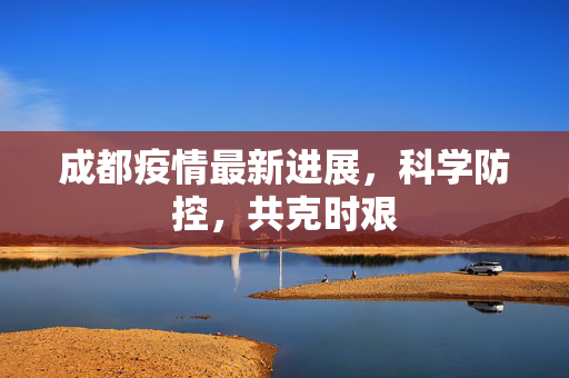 成都疫情最新进展，科学防控，共克时艰