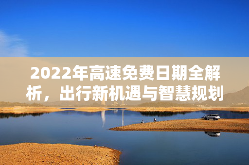 2022年高速免费日期全解析，出行新机遇与智慧规划