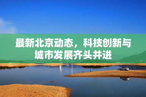 最新北京动态，科技创新与城市发展齐头并进