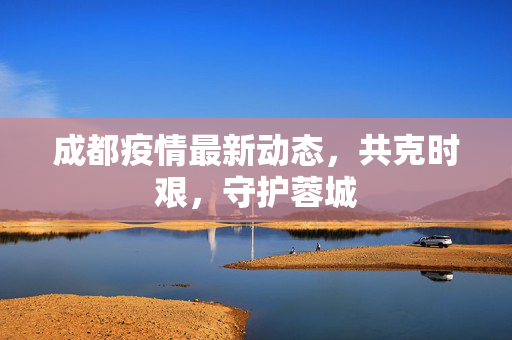 成都疫情最新动态，共克时艰，守护蓉城