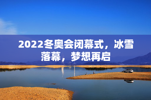 2022冬奥会闭幕式，冰雪落幕，梦想再启