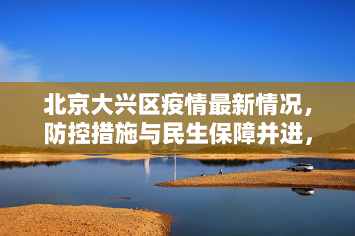北京大兴区疫情最新情况，防控措施与民生保障并进，共筑安全防线