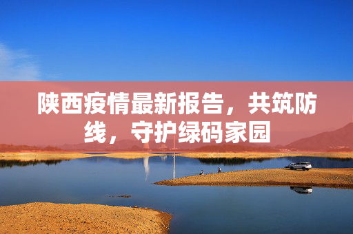 陕西疫情最新报告，共筑防线，守护绿码家园