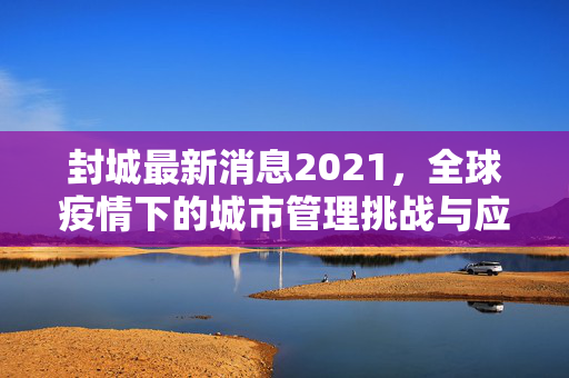 封城最新消息2021，全球疫情下的城市管理挑战与应对策略