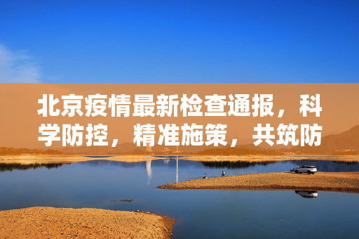 北京疫情最新检查通报，科学防控，精准施策，共筑防疫屏障
