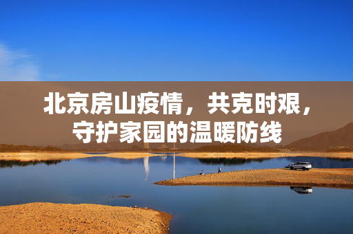 北京房山疫情，共克时艰，守护家园的温暖防线