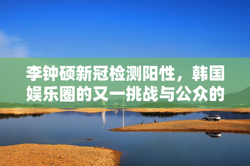 李钟硕新冠检测阳性，韩国娱乐圈的又一挑战与公众的期待