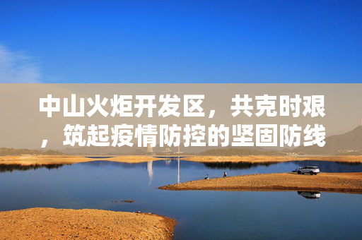 中山火炬开发区，共克时艰，筑起疫情防控的坚固防线