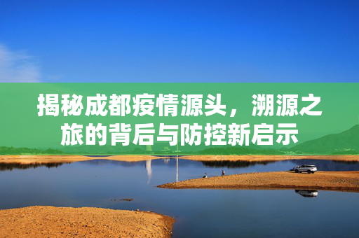 揭秘成都疫情源头，溯源之旅的背后与防控新启示