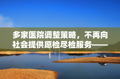 多家医院调整策略，不再向社会提供愿检尽检服务——公共卫生体系的新动向与民众健康保障的再思考