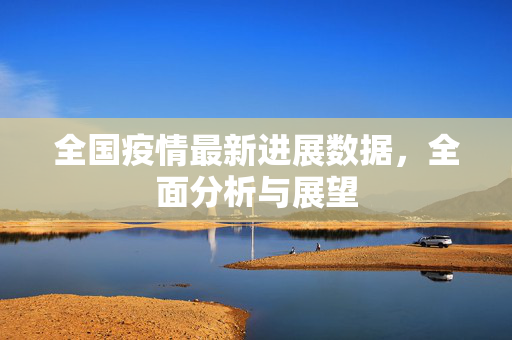 全国疫情最新进展数据，全面分析与展望