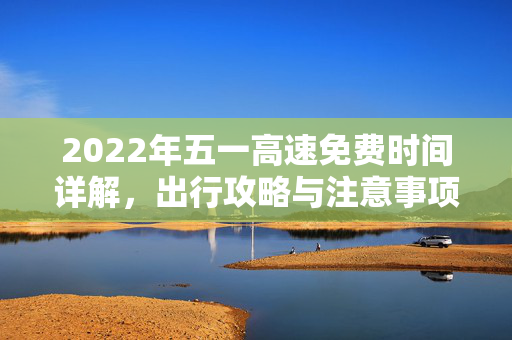 2022年五一高速免费时间详解，出行攻略与注意事项
