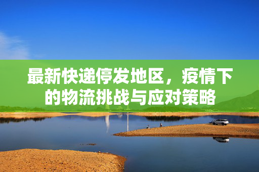 最新快递停发地区，疫情下的物流挑战与应对策略