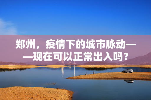 郑州，疫情下的城市脉动——现在可以正常出入吗？
