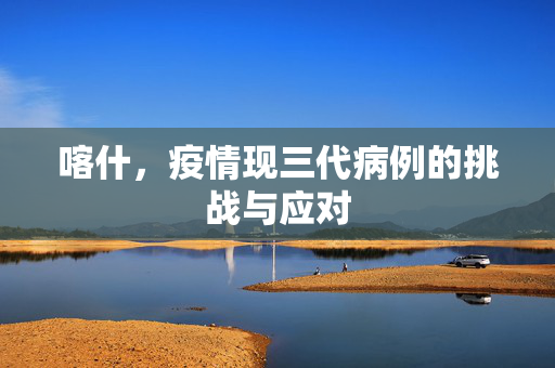 喀什，疫情现三代病例的挑战与应对