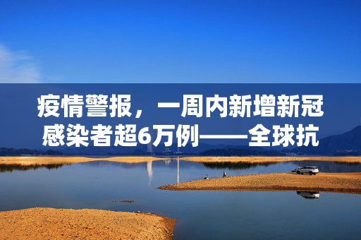 疫情警报，一周内新增新冠感染者超6万例——全球抗疫形势的严峻挑战