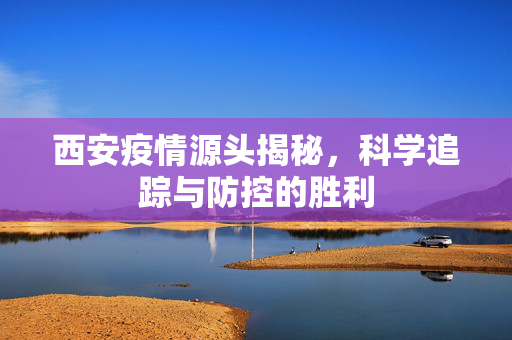 西安疫情源头揭秘，科学追踪与防控的胜利