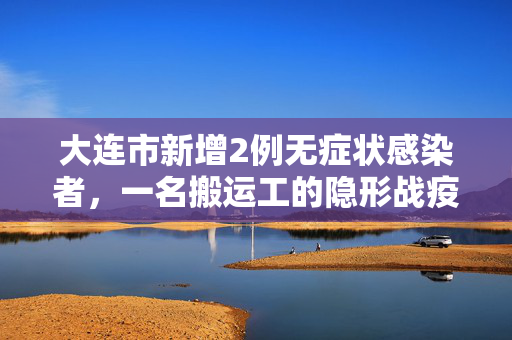 大连市新增2例无症状感染者，一名搬运工的隐形战疫