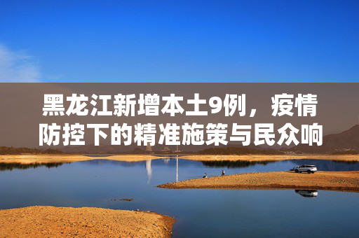 黑龙江新增本土9例，疫情防控下的精准施策与民众响应