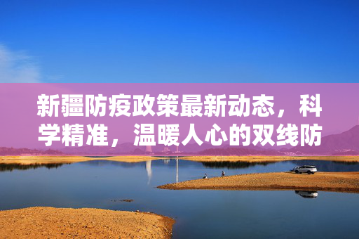 新疆防疫政策最新动态，科学精准，温暖人心的双线防控策略