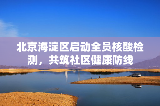北京海淀区启动全员核酸检测，共筑社区健康防线